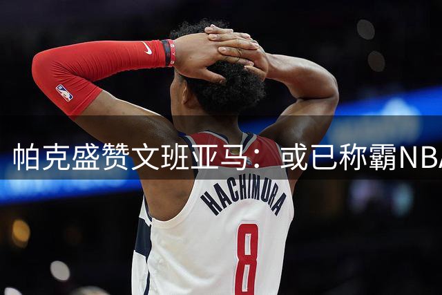 帕克盛赞文班亚马：或已称霸NBA 期待他夺取更多冠军