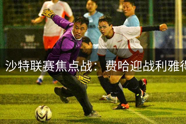 沙特联赛焦点战：费哈迎战利雅得新月 本泽马或迎关键一役