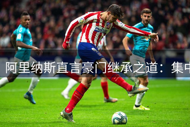 阿里纳斯直言豪门继承之道：集中权力胜过分散管理